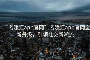 “名媛匯app官網(wǎng)”名媛匯app官網(wǎng)全新升級(jí)，引領(lǐng)社交新潮流