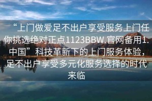 “上門做愛足不出戶享受服務(wù)上門任你挑選絕對(duì)正點(diǎn)1123BBW.官網(wǎng)備用1.中國(guó)”科技革新下的上門服務(wù)體驗(yàn)，足不出戶享受多元化服務(wù)選擇的時(shí)代來(lái)臨