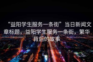 “益陽學(xué)生服務(wù)一條街”當(dāng)日新聞文章標(biāo)題，益陽學(xué)生服務(wù)一條街，繁華背后的故事