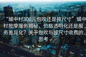 “城中村300元包吹還是按尺寸”城中村按摩服務揭秘，價格透明化還是服務差異化？關于包吹與按尺寸收費的思考