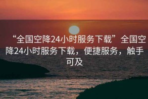“全國空降24小時服務下載”全國空降24小時服務下載，便捷服務，觸手可及