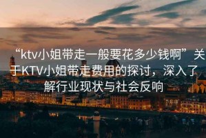 “ktv小姐帶走一般要花多少錢啊”關(guān)于KTV小姐帶走費用的探討，深入了解行業(yè)現(xiàn)狀與社會反響