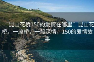 “昆山花橋150的愛情在哪里”昆山花橋，一座橋，一段深情，150的愛情故事