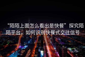 “陌陌上面怎么看出是快餐”探究陌陌平臺(tái)，如何識(shí)別快餐式交往信號(hào)
