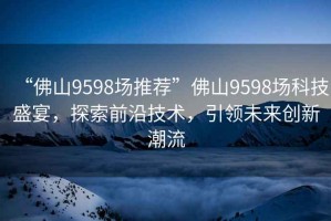 “佛山9598場(chǎng)推薦”佛山9598場(chǎng)科技盛宴，探索前沿技術(shù)，引領(lǐng)未來創(chuàng)新潮流