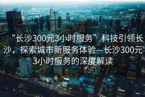 “長沙300元3小時服務(wù)”科技引領(lǐng)長沙，探索城市新服務(wù)體驗—長沙300元3小時服務(wù)的深度解讀
