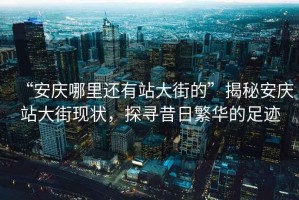 “安慶哪里還有站大街的”揭秘安慶站大街現(xiàn)狀，探尋昔日繁華的足跡