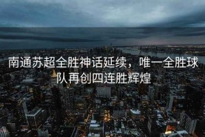 南通蘇超全勝神話延續(xù)，唯一全勝球隊再創(chuàng)四連勝輝煌