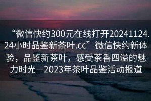 “微信快約300元在線打開20241124.24小時(shí)品鑒新茶葉.cc”微信快約新體驗(yàn)，品鑒新茶葉，感受茶香四溢的魅力時(shí)光—2023年茶葉品鑒活動(dòng)報(bào)道