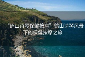 “鶴山詩琴保健按摩”鶴山詩琴風景下的保健按摩之旅