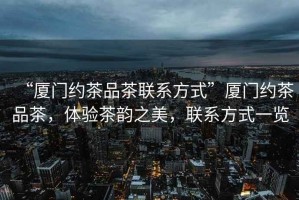 “廈門約茶品茶聯(lián)系方式”廈門約茶品茶，體驗茶韻之美，聯(lián)系方式一覽