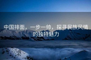 中國排面，一步一帥，探尋民族風情的獨特魅力