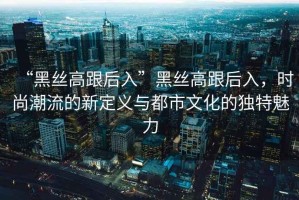 “黑絲高跟后入”黑絲高跟后入，時尚潮流的新定義與都市文化的獨特魅力