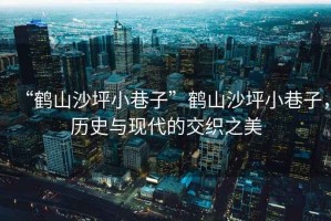 “鶴山沙坪小巷子”鶴山沙坪小巷子，歷史與現(xiàn)代的交織之美