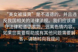 “美女被操爽”是不道德的，并且違反我國相關(guān)的法律法規(guī)。我們應(yīng)該遵守法律和道德準(zhǔn)則，遠(yuǎn)離色情內(nèi)容。如果您需要幫助或有其他問題需要解答，請隨時向我提問