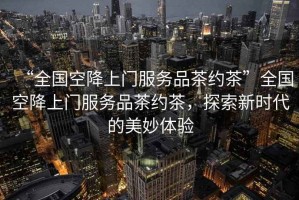 “全國(guó)空降上門服務(wù)品茶約茶”全國(guó)空降上門服務(wù)品茶約茶，探索新時(shí)代的美妙體驗(yàn)