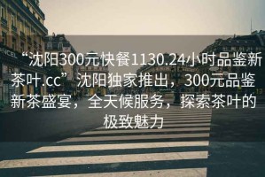 “沈陽(yáng)300元快餐1130.24小時(shí)品鑒新茶葉.cc”沈陽(yáng)獨(dú)家推出，300元品鑒新茶盛宴，全天候服務(wù)，探索茶葉的極致魅力