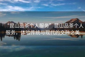 “昆山品茶個(gè)人服務(wù)”昆山品茶個(gè)人服務(wù)，體驗(yàn)傳統(tǒng)與現(xiàn)代的交融之美