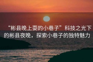 “彬縣晚上耍的小巷子”科技之光下的彬縣夜晚，探索小巷子的獨(dú)特魅力