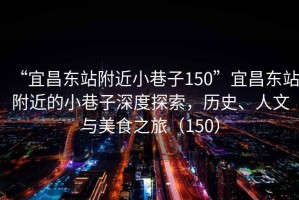 “宜昌東站附近小巷子150”宜昌東站附近的小巷子深度探索，歷史、人文與美食之旅（150）