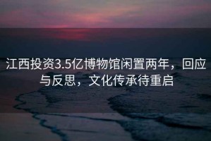 江西投資3.5億博物館閑置兩年，回應(yīng)與反思，文化傳承待重啟