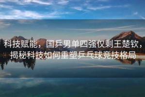 科技賦能，國(guó)乒男單四強(qiáng)僅剩王楚欽，揭秘科技如何重塑乒乓球競(jìng)技格局