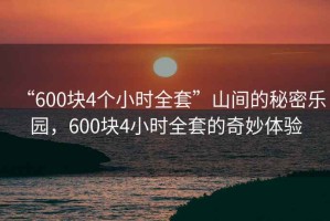 “600塊4個(gè)小時(shí)全套”山間的秘密樂園，600塊4小時(shí)全套的奇妙體驗(yàn)