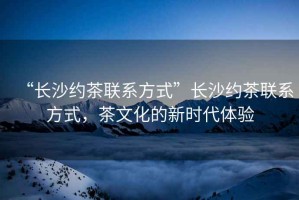 “長(zhǎng)沙約茶聯(lián)系方式”長(zhǎng)沙約茶聯(lián)系方式，茶文化的新時(shí)代體驗(yàn)