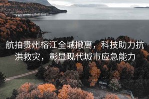航拍貴州榕江全城撤離，科技助力抗洪救災(zāi)，彰顯現(xiàn)代城市應(yīng)急能力