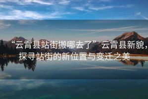“云霄縣站街搬哪去了”云霄縣新貌，探尋站街的新位置與變遷之美