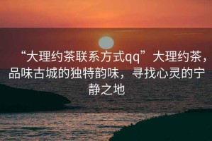 “大理約茶聯(lián)系方式qq”大理約茶，品味古城的獨(dú)特韻味，尋找心靈的寧靜之地
