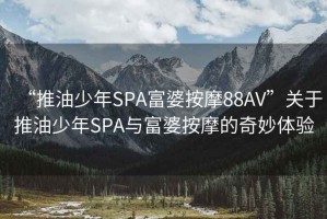 “推油少年SPA富婆按摩88AV”關(guān)于推油少年SPA與富婆按摩的奇妙體驗