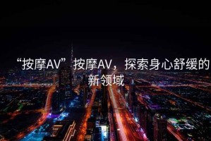 “按摩AV”按摩AV，探索身心舒緩的新領(lǐng)域