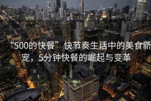 “500的快餐”快節(jié)奏生活中的美食新寵，5分鐘快餐的崛起與變革