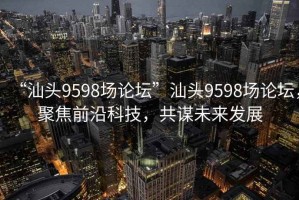 “汕頭9598場論壇”汕頭9598場論壇，聚焦前沿科技，共謀未來發(fā)展