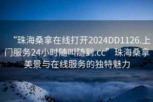 “珠海桑拿在線打開2024DD1126.上門服務(wù)24小時(shí)隨叫隨到.cc”珠海桑拿美景與在線服務(wù)的獨(dú)特魅力