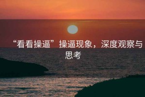 “看看操逼”操逼現(xiàn)象，深度觀察與思考