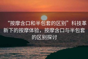 “按摩含口和半包套的區(qū)別”科技革新下的按摩體驗(yàn)，按摩含口與半包套的區(qū)別探討