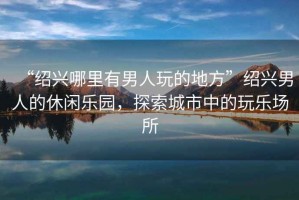 “紹興哪里有男人玩的地方”紹興男人的休閑樂園，探索城市中的玩樂場所
