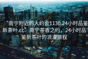 “南寧附近的人約會1130.24小時(shí)品鑒新茶葉.cc”南寧茶香之約，24小時(shí)品鑒新茶葉的浪漫旅程