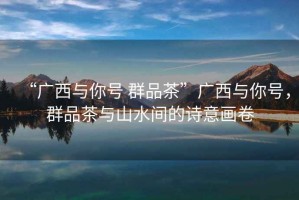 “廣西與你號 群品茶”廣西與你號，群品茶與山水間的詩意畫卷