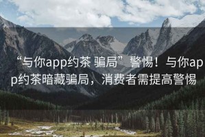 “與你app約茶 騙局”警惕！與你app約茶暗藏騙局，消費者需提高警惕