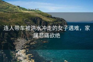 連人帶車被洪水沖走的女子遇難，家屬悲痛欲絕