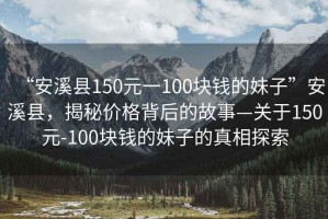 “安溪縣150元一100塊錢的妹子”安溪縣，揭秘價(jià)格背后的故事—關(guān)于150元-100塊錢的妹子的真相探索