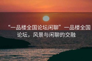 “一品樓全國論壇閑聊”一品樓全國論壇，風景與閑聊的交融