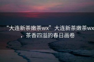 “大連新茶嫩茶wx”大連新茶嫩茶wx，茶香四溢的春日畫卷