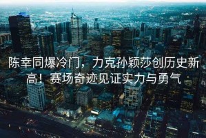 陳幸同爆冷門，力克孫穎莎創(chuàng)歷史新高！賽場(chǎng)奇跡見證實(shí)力與勇氣