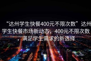 “達(dá)州學(xué)生快餐400元不限次數(shù)”達(dá)州學(xué)生快餐市場(chǎng)新動(dòng)態(tài)，400元不限次數(shù)，滿足學(xué)生需求的新選擇