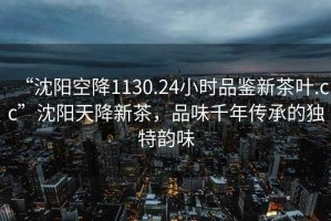 “沈陽(yáng)空降1130.24小時(shí)品鑒新茶葉.cc”沈陽(yáng)天降新茶，品味千年傳承的獨(dú)特韻味
