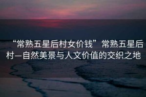 “常熟五星后村女價(jià)錢”常熟五星后村—自然美景與人文價(jià)值的交織之地